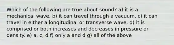 Which of the following are true about sound? a) it is a mechanical wave. b) it can travel through a vacuum. c) it can travel in either a longitudinal or transverse wave. d) it is comprised or both increases and decreases in pressure or density. e) a, c, d f) only a and d g) all of the above