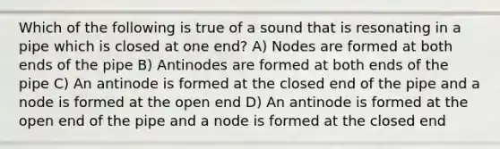 Which of the following is true of a sound that is resonating in a pipe which is closed at one end? A) Nodes are formed at both ends of the pipe B) Antinodes are formed at both ends of the pipe C) An antinode is formed at the closed end of the pipe and a node is formed at the open end D) An antinode is formed at the open end of the pipe and a node is formed at the closed end