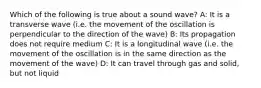 Which of the following is true about a sound wave? A: It is a transverse wave (i.e. the movement of the oscillation is perpendicular to the direction of the wave) B: Its propagation does not require medium C: It is a longitudinal wave (i.e. the movement of the oscillation is in the same direction as the movement of the wave) D: It can travel through gas and solid, but not liquid