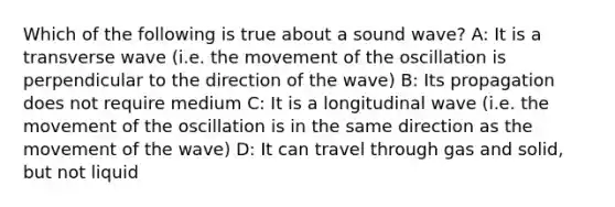 Which of the following is true about a sound wave? A: It is a transverse wave (i.e. the movement of the oscillation is perpendicular to the direction of the wave) B: Its propagation does not require medium C: It is a longitudinal wave (i.e. the movement of the oscillation is in the same direction as the movement of the wave) D: It can travel through gas and solid, but not liquid