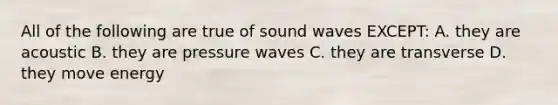 All of the following are true of sound waves EXCEPT: A. they are acoustic B. they are pressure waves C. they are transverse D. they move energy