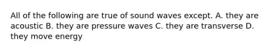 All of the following are true of sound waves except. A. they are acoustic B. they are pressure waves C. they are transverse D. they move energy