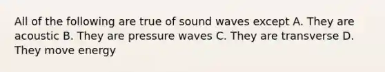 All of the following are true of sound waves except A. They are acoustic B. They are pressure waves C. They are transverse D. They move energy