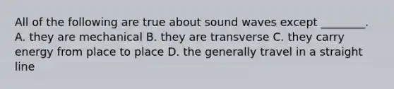 All of the following are true about sound waves except ________. A. they are mechanical B. they are transverse C. they carry energy from place to place D. the generally travel in a straight line