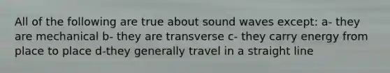 All of the following are true about sound waves except: a- they are mechanical b- they are transverse c- they carry energy from place to place d-they generally travel in a straight line