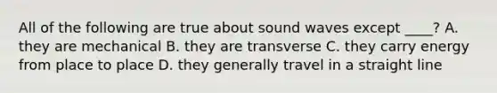 All of the following are true about sound waves except ____? A. they are mechanical B. they are transverse C. they carry energy from place to place D. they generally travel in a straight line