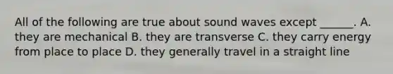 All of the following are true about sound waves except ______. A. they are mechanical B. they are transverse C. they carry energy from place to place D. they generally travel in a straight line