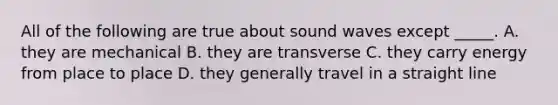 All of the following are true about sound waves except _____. A. they are mechanical B. they are transverse C. they carry energy from place to place D. they generally travel in a straight line