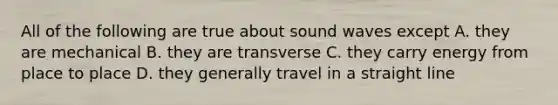 All of the following are true about sound waves except A. they are mechanical B. they are transverse C. they carry energy from place to place D. they generally travel in a straight line