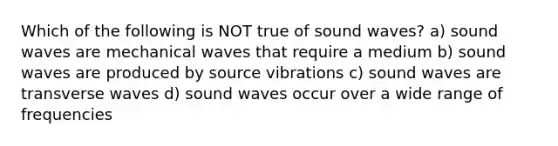 Which of the following is NOT true of sound waves? a) sound waves are mechanical waves that require a medium b) sound waves are produced by source vibrations c) sound waves are transverse waves d) sound waves occur over a wide range of frequencies