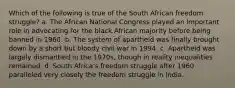 Which of the following is true of the South African freedom struggle? a. The African National Congress played an important role in advocating for the black African majority before being banned in 1960. b. The system of apartheid was finally brought down by a short but bloody civil war in 1994. c. Apartheid was largely dismantled in the 1970s, though in reality inequalities remained. d. South Africa's freedom struggle after 1960 paralleled very closely the freedom struggle in India.