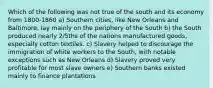 Which of the following was not true of the south and its economy from 1800-1860 a) Southern cities, like New Orleans and Baltimore, lay mainly on the periphery of the South b) the South produced nearly 2/5ths of the nations manufactured goods, especially cotton textiles. c) Slavery helped to discourage the immigration of white workers to the South, with notable exceptions such as New Orleans d) Slavery proved very profitable for most slave owners e) Southern banks existed mainly to finance plantations