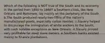 Which of the following is NOT true of the South and its economy in the period from 1800 to 1860? a.Southern cities, like New Orleans and Baltimore, lay mainly on the periphery of the South. b.The South produced nearly two-fifths of the nation's manufactured goods, especially cotton textiles. c.Slavery helped to discourage the immigration of white workers to the South, with such notable exceptions as New Orleans. d.Slavery proved very profitable for most slave owners. e.Southern banks existed mainly to finance plantations.