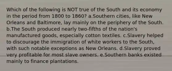 Which of the following is NOT true of the South and its economy in the period from 1800 to 1860? a.Southern cities, like New Orleans and Baltimore, lay mainly on the periphery of the South. b.The South produced nearly two-fifths of the nation's manufactured goods, especially cotton textiles. c.Slavery helped to discourage the immigration of white workers to the South, with such notable exceptions as New Orleans. d.Slavery proved very profitable for most slave owners. e.Southern banks existed mainly to finance plantations.