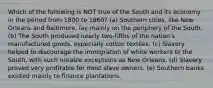 Which of the following is NOT true of the South and its economy in the period from 1800 to 1860? (a) Southern cities, like New Orleans and Baltimore, lay mainly on the periphery of the South. (b) The South produced nearly two-fifths of the nation's manufactured goods, especially cotton textiles. (c) Slavery helped to discourage the immigration of white workers to the South, with such notable exceptions as New Orleans. (d) Slavery proved very profitable for most slave owners. (e) Southern banks existed mainly to finance plantations.