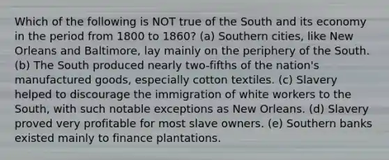 Which of the following is NOT true of the South and its economy in the period from 1800 to 1860? (a) Southern cities, like New Orleans and Baltimore, lay mainly on the periphery of the South. (b) The South produced nearly two-fifths of the nation's manufactured goods, especially cotton textiles. (c) Slavery helped to discourage the immigration of white workers to the South, with such notable exceptions as New Orleans. (d) Slavery proved very profitable for most slave owners. (e) Southern banks existed mainly to finance plantations.