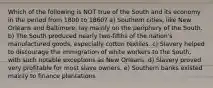 Which of the following is NOT true of the South and its economy in the period from 1800 to 1860? a) Southern cities, like New Orleans and Baltimore, lay mainly on the periphery of the South. b) The South produced nearly two-fifths of the nation's manufactured goods, especially cotton textiles. c) Slavery helped to discourage the immigration of white workers to the South, with such notable exceptions as New Orleans. d) Slavery proved very profitable for most slave owners. e) Southern banks existed mainly to finance plantations