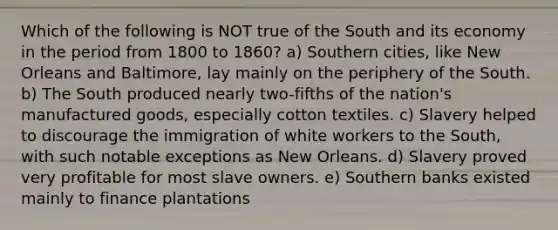 Which of the following is NOT true of the South and its economy in the period from 1800 to 1860? a) Southern cities, like New Orleans and Baltimore, lay mainly on the periphery of the South. b) The South produced nearly two-fifths of the nation's manufactured goods, especially cotton textiles. c) Slavery helped to discourage the immigration of white workers to the South, with such notable exceptions as New Orleans. d) Slavery proved very profitable for most slave owners. e) Southern banks existed mainly to finance plantations