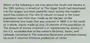 Which of the following is not true about the South and slavery in the 19th century in America? a) The Upper South had developed into the largest and most powerful slave society the modern world has known b) The rate of natural increase in the slave population had more than made up for the ban on the International slve trade that was enacted in 1808 c) In the south as a whole, slaves made up only 10 percent of the population d) The amount of money invested in or represented by slavery in the U.S. exceeded that of the nation's factories, banks, and railroads combined e) The Industrial Revolution promoted slavery because it required intensive production of cotton