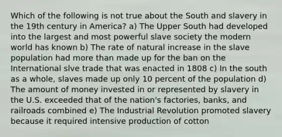 Which of the following is not true about the South and slavery in the 19th century in America? a) The Upper South had developed into the largest and most powerful slave society the modern world has known b) The rate of natural increase in the slave population had more than made up for the ban on the International slve trade that was enacted in 1808 c) In the south as a whole, slaves made up only 10 percent of the population d) The amount of money invested in or represented by slavery in the U.S. exceeded that of the nation's factories, banks, and railroads combined e) The Industrial Revolution promoted slavery because it required intensive production of cotton