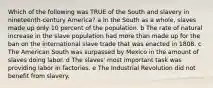 Which of the following was TRUE of the South and slavery in nineteenth-century America? a In the South as a whole, slaves made up only 10 percent of the population. b The rate of natural increase in the slave population had more than made up for the ban on the international slave trade that was enacted in 1808. c The American South was surpassed by Mexico in the amount of slaves doing labor. d The slaves' most important task was providing labor in factories. e The Industrial Revolution did not benefit from slavery.