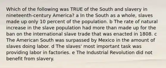 Which of the following was TRUE of the South and slavery in nineteenth-century America? a In the South as a whole, slaves made up only 10 percent of the population. b The rate of natural increase in the slave population had more than made up for the ban on the international slave trade that was enacted in 1808. c The American South was surpassed by Mexico in the amount of slaves doing labor. d The slaves' most important task was providing labor in factories. e The Industrial Revolution did not benefit from slavery.