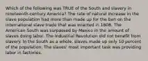 Which of the following was TRUE of the South and slavery in nineteenth-century America? The rate of natural increase in the slave population had more than made up for the ban on the international slave trade that was enacted in 1808. The American South was surpassed by Mexico in the amount of slaves doing labor. The Industrial Revolution did not benefit from slavery. In the South as a whole, slaves made up only 10 percent of the population. The slaves' most important task was providing labor in factories.