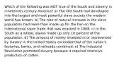 Which of the following was NOT true of the South and slavery in nineteenth-century America? a) The Old South had developed into the largest and most powerful slave society the modern world has known. b) The rate of natural increase in the slave population had more than made up for the ban on the international slave trade that was enacted in 1808. c) In the South as a whole, slaves made up only 10 percent of the population. d) The amount of money invested in or represented by slavery in the United States exceeded that of the nation's factories, banks, and railroads combined. e) The Industrial Revolution promoted slavery because it required intensive production of cotton.