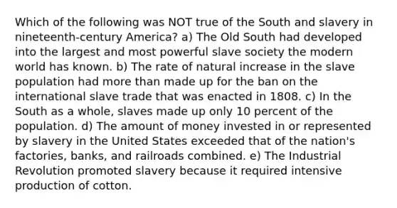 Which of the following was NOT true of the South and slavery in nineteenth-century America? a) The Old South had developed into the largest and most powerful slave society the modern world has known. b) The rate of natural increase in the slave population had more than made up for the ban on the international slave trade that was enacted in 1808. c) In the South as a whole, slaves made up only 10 percent of the population. d) The amount of money invested in or represented by slavery in the United States exceeded that of the nation's factories, banks, and railroads combined. e) The Industrial Revolution promoted slavery because it required intensive production of cotton.