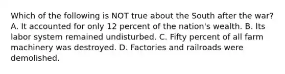 Which of the following is NOT true about the South after the war? A. It accounted for only 12 percent of the nation's wealth. B. Its labor system remained undisturbed. C. Fifty percent of all farm machinery was destroyed. D. Factories and railroads were demolished.