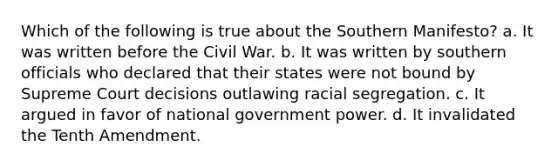 Which of the following is true about the Southern Manifesto? a. It was written before the Civil War. b. It was written by southern officials who declared that their states were not bound by Supreme Court decisions outlawing racial segregation. c. It argued in favor of national government power. d. It invalidated the Tenth Amendment.