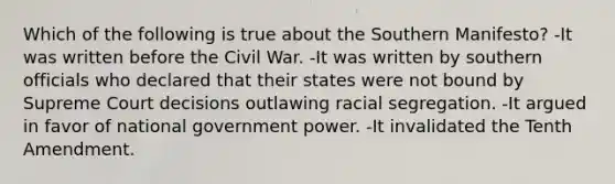 Which of the following is true about the Southern Manifesto? -It was written before the Civil War. -It was written by southern officials who declared that their states were not bound by Supreme Court decisions outlawing racial segregation. -It argued in favor of national government power. -It invalidated the Tenth Amendment.