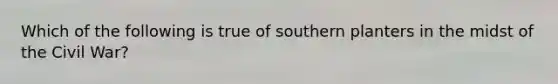 Which of the following is true of southern planters in the midst of the Civil War?