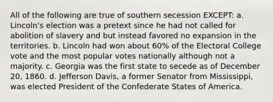 All of the following are true of southern secession EXCEPT: a. Lincoln's election was a pretext since he had not called for abolition of slavery and but instead favored no expansion in the territories. b. Lincoln had won about 60% of the Electoral College vote and the most popular votes nationally although not a majority. c. Georgia was the first state to secede as of December 20, 1860. d. Jefferson Davis, a former Senator from Mississippi, was elected President of the Confederate States of America.