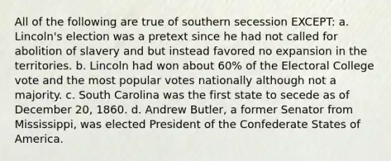 All of the following are true of southern secession EXCEPT: a. Lincoln's election was a pretext since he had not called for abolition of slavery and but instead favored no expansion in the territories. b. Lincoln had won about 60% of the Electoral College vote and the most popular votes nationally although not a majority. c. South Carolina was the first state to secede as of December 20, 1860. d. Andrew Butler, a former Senator from Mississippi, was elected President of the Confederate States of America.