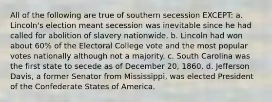 All of the following are true of southern secession EXCEPT: a. Lincoln's election meant secession was inevitable since he had called for abolition of slavery nationwide. b. Lincoln had won about 60% of the Electoral College vote and the most popular votes nationally although not a majority. c. South Carolina was the first state to secede as of December 20, 1860. d. Jefferson Davis, a former Senator from Mississippi, was elected President of the Confederate States of America.