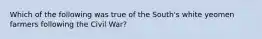 Which of the following was true of the South's white yeomen farmers following the Civil War?