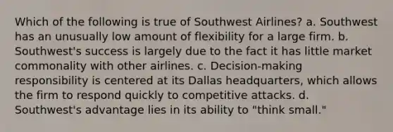 Which of the following is true of Southwest Airlines? a. Southwest has an unusually low amount of flexibility for a large firm. b. Southwest's success is largely due to the fact it has little market commonality with other airlines. c. Decision-making responsibility is centered at its Dallas headquarters, which allows the firm to respond quickly to competitive attacks. d. Southwest's advantage lies in its ability to "think small."