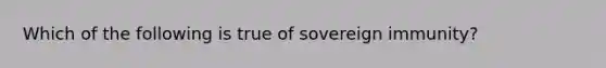 Which of the following is true of sovereign immunity?