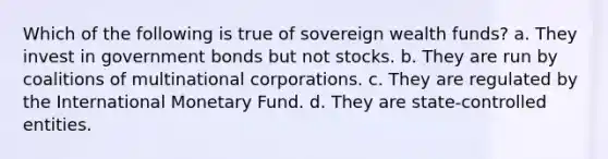 Which of the following is true of sovereign wealth funds? a. They invest in government bonds but not stocks. b. They are run by coalitions of multinational corporations. c. They are regulated by the International Monetary Fund. d. They are state-controlled entities.