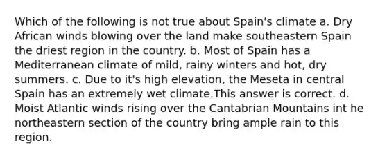 Which of the following is not true about Spain's climate a. Dry African winds blowing over the land make southeastern Spain the driest region in the country. b. Most of Spain has a Mediterranean climate of mild, rainy winters and hot, dry summers. c. Due to it's high elevation, the Meseta in central Spain has an extremely wet climate.This answer is correct. d. Moist Atlantic winds rising over the Cantabrian Mountains int he northeastern section of the country bring ample rain to this region.