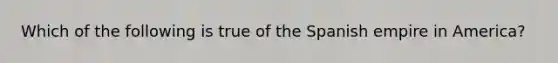 Which of the following is true of the Spanish empire in America?