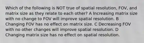 Which of the following is NOT true of spatial resolution, FOV, and matrix size as they relate to each other? A Increasing matrix size with no change to FOV will improve spatial resolution. B Changing FOV has no effect on matrix size. C Decreasing FOV with no other changes will improve spatial resolution. D Changing matrix size has no effect on spatial resolution.