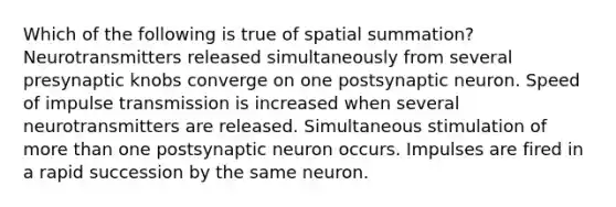 Which of the following is true of spatial summation? Neurotransmitters released simultaneously from several presynaptic knobs converge on one postsynaptic neuron. Speed of impulse transmission is increased when several neurotransmitters are released. Simultaneous stimulation of more than one postsynaptic neuron occurs. Impulses are fired in a rapid succession by the same neuron.