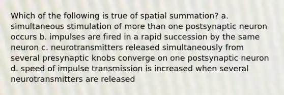 Which of the following is true of spatial summation? a. simultaneous stimulation of more than one postsynaptic neuron occurs b. impulses are fired in a rapid succession by the same neuron c. neurotransmitters released simultaneously from several presynaptic knobs converge on one postsynaptic neuron d. speed of impulse transmission is increased when several neurotransmitters are released