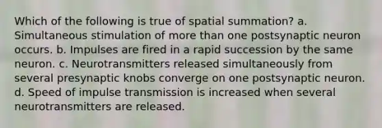 Which of the following is true of spatial summation? a. Simultaneous stimulation of more than one postsynaptic neuron occurs. b. Impulses are fired in a rapid succession by the same neuron. c. Neurotransmitters released simultaneously from several presynaptic knobs converge on one postsynaptic neuron. d. Speed of impulse transmission is increased when several neurotransmitters are released.