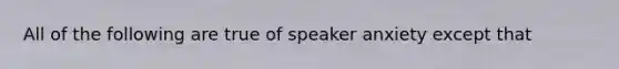 All of the following are true of speaker anxiety except that