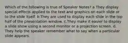 Which of the following is true of Speaker Notes?​ a.​They display special effects applied to the text and graphics on each slide or to the slide itself. b.​They are used to display each slide in the top half of the presentation window. c.​They make it easier to display a slide show using a second monitor or a projection screen. d.​They help the speaker remember what to say when a particular slide appears.