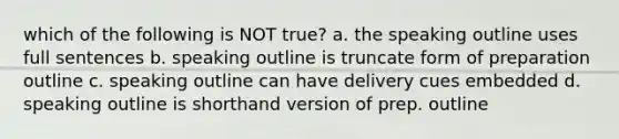 which of the following is NOT true? a. the speaking outline uses full sentences b. speaking outline is truncate form of preparation outline c. speaking outline can have delivery cues embedded d. speaking outline is shorthand version of prep. outline