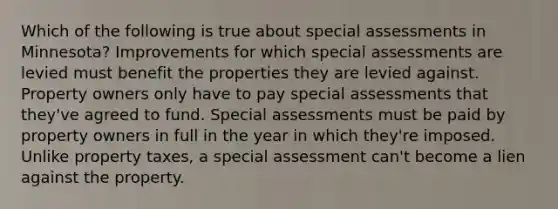 Which of the following is true about special assessments in Minnesota? Improvements for which special assessments are levied must benefit the properties they are levied against. Property owners only have to pay special assessments that they've agreed to fund. Special assessments must be paid by property owners in full in the year in which they're imposed. Unlike property taxes, a special assessment can't become a lien against the property.